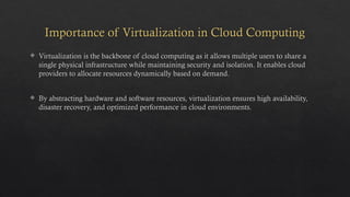 Importance of Virtualization in Cloud Computing
 Virtualization is the backbone of cloud computing as it allows multiple users to share a
single physical infrastructure while maintaining security and isolation. It enables cloud
providers to allocate resources dynamically based on demand.
 By abstracting hardware and software resources, virtualization ensures high availability,
disaster recovery, and optimized performance in cloud environments.
 