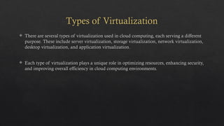 Types of Virtualization
 There are several types of virtualization used in cloud computing, each serving a different
purpose. These include server virtualization, storage virtualization, network virtualization,
desktop virtualization, and application virtualization.
 Each type of virtualization plays a unique role in optimizing resources, enhancing security,
and improving overall efficiency in cloud computing environments.
 
