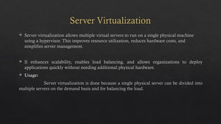 Server Virtualization
 Server virtualization allows multiple virtual servers to run on a single physical machine
using a hypervisor. This improves resource utilization, reduces hardware costs, and
simplifies server management.
 It enhances scalability, enables load balancing, and allows organizations to deploy
applications quickly without needing additional physical hardware.
 Usage:
Server virtualization is done because a single physical server can be divided into
multiple servers on the demand basis and for balancing the load.
 
