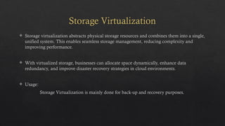 Storage Virtualization
 Storage virtualization abstracts physical storage resources and combines them into a single,
unified system. This enables seamless storage management, reducing complexity and
improving performance.
 With virtualized storage, businesses can allocate space dynamically, enhance data
redundancy, and improve disaster recovery strategies in cloud environments.
 Usage:
Storage Virtualization is mainly done for back-up and recovery purposes.
 