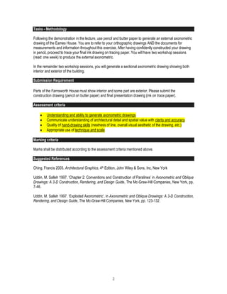 2
Tasks - Methodology
Following the demonstration in the lecture, use pencil and butter paper to generate an external axonometric
drawing of the Eames House. You are to refer to your orthographic drawings AND the documents for
measurements and information throughout this exercise. After having confidently constructed your drawing
in pencil, proceed to trace your final ink drawing on tracing paper. You will have two workshop sessions
(read: one week) to produce the external axonometric.
In the remainder two workshop sessions, you will generate a sectional axonometric drawing showing both
interior and exterior of the building.
Submission Requirement
Parts of the Farnsworth House must show interior and some part are exterior. Please submit the
construction drawing (pencil on butter paper) and final presentation drawing (ink on trace paper).
Assessment criteria
 Understanding and ability to generate axonometric drawings
 Communicate understanding of architectural detail and spatial value with clarity and accuracy
 Quality of hand-drawing skills (neatness of line, overall visual aesthetic of the drawing, etc.)
 Appropriate use of technique and scale
Marking criteria
Marks shall be distributed according to the assessment criteria mentioned above.
Suggested References
Ching, Francis 2003. Architectural Graphics, 4th Edition, John Wiley & Sons, Inc, New York
Uddin, M. Salleh 1997. ‘Chapter 2: Conventions and Construction of Paralines’ in Axonometric and Oblique
Drawings: A 3-D Construction, Rendering, and Design Guide, The Mc-Graw-Hill Companies, New York, pp.
7-46.
Uddin, M. Salleh 1997. ‘Exploded Axonometric’, in Axonometric and Oblique Drawings: A 3-D Construction,
Rendering, and Design Guide, The Mc-Graw-Hill Companies, New York, pp. 123-132.
 
