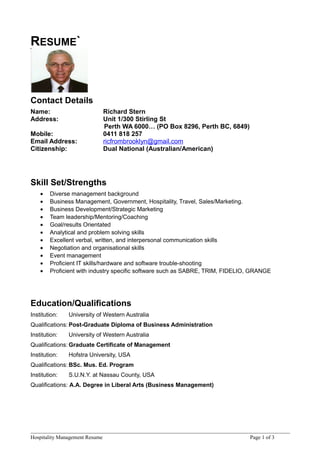 RESUME`
Contact Details
Name: Richard Stern
Address: Unit 1/300 Stirling St
Perth WA 6000… (PO Box 8296, Perth BC, 6849)
Mobile: 0411 818 257
Email Address: ricfrombrooklyn@gmail.com
Citizenship: Dual National (Australian/American)
Skill Set/Strengths
• Diverse management background
• Business Management, Government, Hospitality, Travel, Sales/Marketing.
• Business Development/Strategic Marketing
• Team leadership/Mentoring/Coaching
• Goal/results Orientated
• Analytical and problem solving skills
• Excellent verbal, written, and interpersonal communication skills
• Negotiation and organisational skills
• Event management
• Proficient IT skills/hardware and software trouble-shooting
• Proficient with industry specific software such as SABRE, TRIM, FIDELIO, GRANGE
Education/Qualifications
Institution: University of Western Australia
Qualifications: Post-Graduate Diploma of Business Administration
Institution: University of Western Australia
Qualifications: Graduate Certificate of Management
Institution: Hofstra University, USA
Qualifications: BSc. Mus. Ed. Program
Institution: S.U.N.Y. at Nassau County, USA
Qualifications: A.A. Degree in Liberal Arts (Business Management)
Hospitality Management Resume Page 1 of 3
 