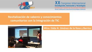 Revitalización	
  de	
  saberes	
  y	
  conocimientos	
  
comunitarios	
  con	
  la	
  integración	
  de	
  TIC	
  
Mtra.	
  Edda	
  N.	
  Jiménez	
  de	
  la	
  Rosa	
  y	
  Barrios	
  
 