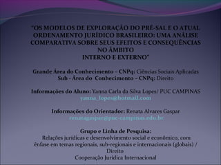 “OS MODELOS DE EXPLORAÇÃO DO PRÉ-SAL E O ATUAL
ORDENAMENTO JURÍDICO BRASILEIRO: UMA ANÁLISE
COMPARATIVA SOBRE SEUS EFEITOS E CONSEQUÊNCIAS
NO ÂMBITO
INTERNO E EXTERNO”
Grande Área do Conhecimento – CNPq: Ciências Sociais Aplicadas
Sub - Área do Conhecimento – CNPq: Direito
Informações do Aluno: Yanna Carla da Silva Lopes/ PUC CAMPINAS
yanna_lopes@hotmail.com
Informações do Orientador: Renata Alvares Gaspar
renatagaspar@puc-campinas.edu.br
Grupo e Linha de Pesquisa:
Relações jurídicas e desenvolvimento social e econômico, com
ênfase em temas regionais, sub-regionais e internacionais (globais) /
Direito
Cooperação Jurídica Internacional
 