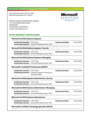 ID: 5799111
Last Activity Recorded : May 31, 2008
Microsoft Certification ID : 5799111
BOMITH NALINDA DANNANGODA GAMAGE
15/2 SRI DHARMARAMA ROAD
RATMALANA
RATMALANA, UNKNOWN LK
bomith_nalinda@yahoo.com
ACTIVE MICROSOFT CERTIFICATIONS:
Microsoft Certified Systems Engineer
Microsoft Certified Systems Engineer: Security
Microsoft Certified Systems Engineer: Messaging
Microsoft® Certified IT Professional ﴾MCITP﴿
Microsoft Certified Systems Administrator: Security
Microsoft Certified Systems Administrator: Messaging
Microsoft Certified Systems Administrator
Microsoft® Certified Technology Specialist ﴾MCTS﴿
Certification Number : C392-1652 05/10/2008Achievement Date :
Certification/Version : Microsoft Windows Server 2003
Certification Number : C392-1651 05/10/2008Achievement Date :
Certification/Version : Microsoft Windows Server 2003
Certification Number : C392-1658 05/10/2008Achievement Date :
Certification/Version : Microsoft Windows Server 2003
Certification Number : C392-1666 05/03/2008Achievement Date :
Certification/Version : Enterprise Support Technician on
Windows Vista®
Certification Number : C392-1649 03/28/2008Achievement Date :
Certification/Version : Microsoft Windows Server 2003
Certification Number : C392-1657 03/22/2008Achievement Date :
Certification/Version : Microsoft Windows Server 2003
Certification Number : C392-1650 03/10/2008Achievement Date :
Certification/Version : Microsoft Windows Server 2003
 