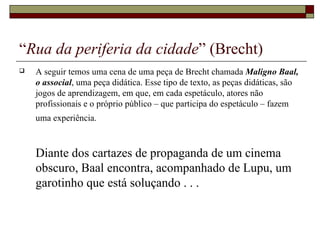 “Rua da periferia da cidade” (Brecht)
   A seguir temos uma cena de uma peça de Brecht chamada Maligno Baal,
    o associal, uma peça didática. Esse tipo de texto, as peças didáticas, são
    jogos de aprendizagem, em que, em cada espetáculo, atores não
    profissionais e o próprio público – que participa do espetáculo – fazem
    uma experiência.



    Diante dos cartazes de propaganda de um cinema
    obscuro, Baal encontra, acompanhado de Lupu, um
    garotinho que está soluçando . . .
 