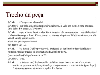 Trecho da peça
BAAL       - Por que está chorando?
GAROTO - Eu tinha duas moedas para ir ao cinema, aí veio um menino e me arrancou
uma delas. Foi este aí. (Ele mostra.)
BAAL       - (para Lupu) Isto é roubo. Como o roubo não aconteceu por voracidade, não é
roubo motivado pela fome. Como parece ter acontecido por um bilhete de cinema, é roubo
visual. Ainda assim: roubo.
Você não gritou por socorro?
GAROTO - Gritei.
BAAL       - (a Lupo) O grito por socorro, expressão do sentimento de solidariedade
humana, mais conhecido ou assim chamado, grito de morte.
(Acariciando-o) Ninguém ouviu você?
GAROTO - Não.
BAAL         - (para Lupo) Então tire-lhe também a outra moeda. (Lupo tira a outra
     moeda do garoto e os dois seguem despreocupadamente o seu caminho. (para Lupo)
     O desenlace comum de todos os apelos dos fracos.
 