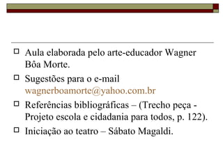    Aula elaborada pelo arte-educador Wagner
    Bôa Morte.
   Sugestões para o e-mail
    wagnerboamorte@yahoo.com.br
   Referências bibliográficas – (Trecho peça -
    Projeto escola e cidadania para todos, p. 122).
   Iniciação ao teatro – Sábato Magaldi.
 