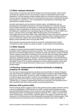 Hazard Surveillance: Residual Chemicals in Shipping Containers Page 11 of 101
1.2 Other residual chemicals
A wide variety of industrial chemicals will off-gas from consumer products. Under normal
circumstances, diffusion into the surrounding air results in undetectable levels of these
substances. A 40 foot shipping container packed solid with consumer products may have a
very low volume of airspace thus even minimal emissions can result in significantly elevated
concentrations in container air. This is exacerbated by potentially low air-exchange rates
characteristic of sealed containers.
Aromatic hydrocarbons such as benzene, toluene, xylene, and aldehydes such as
formaldehyde are identified frequently as chemicals off-gassed from consumer products.
Some of these chemicals are carcinogens or suspected carcinogens and many have the
potential in high concentrations to cause serious, irreversible health effects. For example,
formaldehyde is classified by the International Agency for Research on Cancer (IARC) as a
Group 1 (proven human) carcinogen (IARC Working Group on the Evaluation of
Carcinogenic Risks to Humans 2006). Other health effects known to be caused by exposure
to formaldehyde include a range of non-malignant respiratory effects including irritation of
mucous membranes, asthma, and reactive airways dysfunction syndrome (RADS), and
allergic contact dermatitis (Chan-Yeung & Malo 1994).
Other potential chemical hazards include the presence of elevated levels of carbon
monoxide and carbon dioxide, low levels of oxygen, or high levels of combustible gas.
1.3 Other hazards
In addition to hazards posed by residual chemicals, other hazards may be present in
workplaces where shipping containers are unpacked. This is because these workplaces are
high risk environments largely owing to movement of goods with vehicles. Common hazards
include: hazardous placement of containers at the work site; falls from height; falling goods;
manual handling hazards; slips, trips and falls; inadequate pedestrian and mobile plant
separation; palletising of goods for storage or onward transportation; environmental factors
such as temperature; diesel exhaust fumes, and removal of shipping containers from a site
(WorkSafe Victoria 2010). Possible consequences include collisions between mobile plant
and other vehicles or people that result in serious injury; musculoskeletal injuries; and
physical fatigue.
1.4 Previous measurement of residual chemicals in shipping
container air samples
Four European studies assessing the prevalence and concentration of residual fumigants
and other compounds identified in random sealed shipping containers were identified (Baur
et al. 2010a; de Groot 2007; Knol-de Vos 2003; Svedberg & Johanson 2011). The abstract
of a fifth European study (written in German and unavailable for review) suggests similar
experiences in the Port of Genoa to those reported in the other studies discussed here
(Tortarolo 2011). A series of measurements were also conducted in five Australian ports in
2007 and 2008 (Frost 2010) and the results are also discussed below.
Rotterdam 2002 (published 2003)
The first of these studies analysed a total of 303 randomly chosen sealed containers arriving
in the port of Rotterdam in 2002 (Knol-de Vos 2003). A probe inserted between the door
seals permitted field sampling for three commonly used fumigants: methyl bromide (MeBr);
formaldehyde (CH2O); and phosphine (hydrogen phosphide, PH3). Carbon monoxide (CO),
carbon dioxide (CO2), ammonia (NH3), explosive gases, and oxygen (O2) levels were also
measured in the field as these are hazards generally associated with confined spaces. Field
measurements were performed using a combination of detector tubes (CH2O, MeBr), a
 