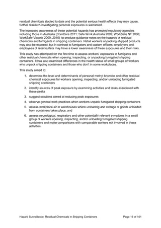 Hazard Surveillance: Residual Chemicals in Shipping Containers Page 16 of 101
residual chemicals studied to date and the potential serious health effects they may cause,
further research investigating personal exposures is warranted.
The increased awareness of these potential hazards has prompted regulatory agencies
including those in Australia (ComCare 2011; Safe Work Australia 2009; WorkSafe NT 2006;
WorkSafe Victoria 2009; 2010) to produce guidance notes on the hazards of residual
chemicals and fumigants in shipping containers. Retail workers unpacking shipped products
may also be exposed, but in contrast to fumigators and custom officers, employers and
employees of retail outlets may have a lower awareness of these exposures and their risks.
This study has attempted for the first time to assess workers’ exposures to fumigants and
other residual chemicals when opening, inspecting, or unpacking fumigated shipping
containers. It has also examined differences in the health status of small groups of workers
who unpack shipping containers and those who don’t in some workplaces.
This study aimed to:
1. determine the level and determinants of personal methyl bromide and other residual
chemical exposures for workers opening, inspecting, and/or unloading fumigated
shipping containers
2. identify sources of peak exposure by examining activities and tasks associated with
these peaks
3. suggest solutions aimed at reducing peak exposures
4. observe general work practices when workers unpack fumigated shipping containers
5. assess workplace air in warehouses where unloading and storage of goods unloaded
from containers takes place, and
6. assess neurological, respiratory and other potentially relevant symptoms in a small
group of workers opening, inspecting, and/or unloading fumigated shipping
containers and make comparisons with comparable workers not involved in these
activities.
 
