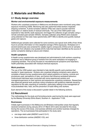 Hazard Surveillance: Residual Chemicals in Shipping Containers Page 17 of 101
2. Materials and Methods
2.1 Study design overview
Worker and environmental exposure measurements
Workers who unpacked containers in Melbourne and Brisbane were monitored using video
exposure monitoring (VEM). Monitoring was also performed while workers inspected
shipping containers. A photo-ionisation detector (PID) was used to provide real-time
information on relative levels of residual chemicals. The use of the VEM system was
expected to help identify ‘peak exposures’ and trigger the collection of gas samples using a
remote activated grab sampler (RAGS). Samples collected using RAGS were analysed
using selected ion flow tube mass spectrometry (SIFT-MS) to identify and quantify residual
gases and vapours.
Additional gas samples were collected for some workers over typical work shifts of two–three
hours to provide information on time weighted average (TWA) exposures. Workplace air in
several warehouses was screened for volatile organic compounds (VOCs) and air samples
were taken from ethylene vinyl acetate (EVA) mats that had been identified as the source of
worker complaints relating to odours and irritation.
Health symptoms
A Health survey questionnaire was developed and administered to both workers unpacking
containers and a reference group of workers from the same workplace not engaging in
unpacking activities. The survey focused on neurobehavioural symptoms and respiratory
health potentially associated with residual chemical exposure.
Work practices
The use of the VEM system was intended to help identify specific work practices that
resulted in ‘peak exposures’. Workers who unpacked shipping containers were asked to
complete a Hazard survey questionnaire which asked questions on training, controls and
procedures used, perceptions of risks, and factors that influence workplace behaviour.
Unstructured interviews were conducted with some experienced workers and
managers/supervisors on their opinions and experiences unpacking containers. Researchers
also observed general work practices noting compliance with guidance materials issued by
regulators for the safe unpacking of containers, particularly relating to the management of
musculoskeletal risks, heat, and the prevention of loads falling onto workers.
Each element of the study is discussed in greater detail in the following sections.
2.2 Recruitment
The methodology for the study and forms/documents used during the study were approved
by the Massey University Ethics Board, Southern A - Application 11/28.
Businesses
Initially eight businesses in the Melbourne and Brisbane metropolitan areas that regularly
received containers during January 2012–31 March 2012 were recruited for this study.
During the course of the study, one business withdrew and another business changed its
operations. The six businesses that participated in the study were:
• one large retail outlet (ANZSIC Level 2 G 41)
• three distribution centres (ANZSIC I 53), and
 