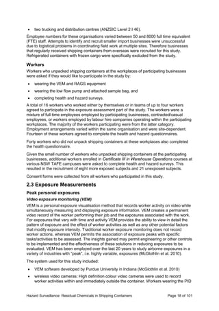 Hazard Surveillance: Residual Chemicals in Shipping Containers Page 18 of 101
• two trucking and distribution centres (ANZSIC Level 2 I 46).
Employee numbers for these organisations varied between 50 and 8000 full time equivalent
(FTE) staff. Attempts to identify and recruit smaller import businesses were unsuccessful
due to logistical problems in coordinating field work at multiple sites. Therefore businesses
that regularly received shipping containers from overseas were recruited for this study.
Refrigerated containers with frozen cargo were specifically excluded from the study.
Workers
Workers who unpacked shipping containers at the workplaces of participating businesses
were asked if they would like to participate in the study by:
• wearing the VEM and RAGS equipment
• wearing the low flow pump and attached sample bag, and
• completing health and hazard surveys.
A total of 16 workers who worked either by themselves or in teams of up to four workers
agreed to participate in the exposure assessment part of the study. The workers were a
mixture of full-time employees employed by participating businesses, contracted/casual
employees, or workers employed by labour hire companies operating within the participating
workplaces. The majority of the workers participating were from the latter category.
Employment arrangements varied within the same organisation and were site-dependent.
Fourteen of these workers agreed to complete the health and hazard questionnaires.
Forty workers who did not unpack shipping containers at these workplaces also completed
the health questionnaire.
Given the small number of workers who unpacked shipping containers at the participating
businesses, additional workers enrolled in Certificate III in Warehouse Operations courses at
various NSW TAFE campuses were asked to complete health and hazard surveys. This
resulted in the recruitment of eight more exposed subjects and 21 unexposed subjects.
Consent forms were collected from all workers who participated in this study.
2.3 Exposure Measurements
Peak personal exposures
Video exposure monitoring (VEM)
VEM is a personal exposure visualisation method that records worker activity on video while
simultaneously measuring and displaying exposure information. VEM creates a permanent
video record of the worker performing their job and the exposures associated with the work.
For exposures that vary with time and activity VEM provides the ability to view in detail the
pattern of exposure and the effect of worker activities as well as any other potential factors
that modify exposure intensity. Traditional worker exposure monitoring does not record
worker actions, whereas VEM permits the association of exposure peaks with specific
tasks/activities to be assessed. The insights gained may permit engineering or other controls
to be implemented and the effectiveness of these solutions in reducing exposures to be
evaluated. VEM has been employed over the last 20 years to study airborne exposures in a
variety of industries with “peak”, i.e. highly variable, exposures (McGlothlin et al. 2010).
The system used for this study included:
• VEM software developed by Purdue University in Indiana (McGlothlin et al. 2010)
• wireless video cameras: High definition colour video cameras were used to record
worker activities within and immediately outside the container. Workers wearing the PID
 