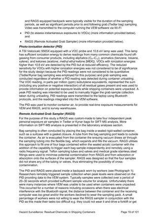 Hazard Surveillance: Residual Chemicals in Shipping Containers Page 19 of 101
and RAGS equipped backpack were typically visible for the duration of the sampling
periods, as well as significant periods prior to and following grab (Tedlar bag) sampling.
Video was transmitted to the computer running the VEM software via Wi-Fi
• PID (to assess instantaneous exposures to VOCs) (more information provided below),
and
• RAGS (Remote Activated Grab Sampler) (more information provided below).
Photo-ionisation detector (PID)
A TSI Velocicalc 9565X equipped with a VOC probe and 10.6 eV lamp was used. This lamp
has sufficient ionization energy to derive readings from many common chemicals found off-
gassing from consumer products, including aliphatics (C4–C12), aromatics (benzene, toluene,
xylene), and ketones (acetone, methyl ethyl ketone [MEK]). VOCs with ionization energies
higher than 10.6 eV are detected by the PID but at reduced efficiency. The reduced
sensitivity for VOCs with higher ionization energies was not considered to be of significance
for the study design because the PID readings were not considered to be quantitative
(Tedlar/Kynar bag sampling was employed for this purpose) and grab sampling was
conducted regardless of whether a PID reading was detected during container unloading.
The VOC reading, in parts per million (ppm) isobutylene equivalents, represented the sum
(including any positive or negative interaction) of all residual gases present and was used to
provide information on potential exposure levels while shipping containers were unpacked. A
peak PID reading was intended to be used to manually trigger the grab sample collection
taken during unloading. PID readings were transmitted to the laptop using Bluetooth
protocols, and the readings integrated into the VEM software.
The PID was used to monitor container air, to provide real-time exposure measurements for
VEM and RAGS, and to survey warehouses.
Remote Activated Grab Sampler (RAGS)
For the purpose of this study a RAGS was custom-made to take four independent peak
personal exposure air samples in Tedlar or Kynar bags for SIFT-MS analysis. More
information on SIFT-MS analysis is presented in the laboratory analyses section.
Bag sampling is often conducted by placing the bag inside a sealed rigid-walled container,
such as a suitcase with a gasket closure. A tube from the bag sampling port leads to outside
the container. As air is evacuated from the container the ensuing vacuum draws air through
the sampling tubing into the flexible bag, which expands and fills the vacuum. RAGS utilises
this approach to fill one of four bags contained within the sealed acrylic container with the
addition of the capability to trigger each bag sample independently and remotely using a
radio frequency signal. Teflon sampling tubes and valves and medical grade stainless steel
fittings were used to minimise potential contamination from RAGS and from adsorption or
absorption onto the surfaces of the sampler. RAGS was designed so that the four samples
did not share any of the tubing or valves, thus eliminating the possibility of cross-
contamination.
The PID and RAGS were placed inside a backpack worn by workers (see Photograph 1).
Researchers remotely triggered sample collection when peak levels were observed on the
PID providing data to the VEM system. Typically samples were collected over a period of
20–30 seconds which provided sufficient sample volume for analysis. Unfortunately there
were many instances where VEM was unable to be used when containers were unpacked.
This occurred for a number of reasons including occasions when there was electrical
interference with the Bluetooth signal, the distance between the container and the receiving
computer was too great and/or the workers declined to wear the sampling pack. A small
percentage of workers were not willing to wear the RAGS sampler in conjunction with the
PID as this made their tasks too difficult e.g. they could not wear it and drive a forklift or get
 