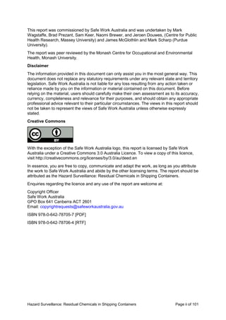 Hazard Surveillance: Residual Chemicals in Shipping Containers Page ii of 101
This report was commissioned by Safe Work Australia and was undertaken by Mark
Wagstaffe, Brad Prezant, Sam Keer, Naomi Brewer, and Jeroen Douwes, (Centre for Public
Health Research, Massey University) and James McGlothlin and Mark Scharp (Purdue
University).
The report was peer reviewed by the Monash Centre for Occupational and Environmental
Health, Monash University.
Disclaimer
The information provided in this document can only assist you in the most general way. This
document does not replace any statutory requirements under any relevant state and territory
legislation. Safe Work Australia is not liable for any loss resulting from any action taken or
reliance made by you on the information or material contained on this document. Before
relying on the material, users should carefully make their own assessment as to its accuracy,
currency, completeness and relevance for their purposes, and should obtain any appropriate
professional advice relevant to their particular circumstances. The views in this report should
not be taken to represent the views of Safe Work Australia unless otherwise expressly
stated.
Creative Commons
With the exception of the Safe Work Australia logo, this report is licensed by Safe Work
Australia under a Creative Commons 3.0 Australia Licence. To view a copy of this licence,
visit http://creativecommons.org/licenses/by/3.0/au/deed.en
In essence, you are free to copy, communicate and adapt the work, as long as you attribute
the work to Safe Work Australia and abide by the other licensing terms. The report should be
attributed as the Hazard Surveillance: Residual Chemicals in Shipping Containers.
Enquiries regarding the licence and any use of the report are welcome at:
Copyright Officer
Safe Work Australia
GPO Box 641 Canberra ACT 2601
Email: copyrightrequests@safeworkaustralia.gov.au
ISBN 978-0-642-78705-7 [PDF]
ISBN 978-0-642-78706-4 [RTF]
 