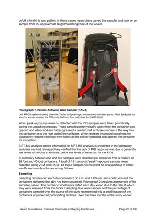 Hazard Surveillance: Residual Chemicals in Shipping Containers Page 20 of 101
on/off a forklift to load pallets. In these cases researchers carried the sampler and took an air
sample from the approximate height/breathing zone of the worker.
Photograph 1. Remote Activated Grab Sampler (RAGS)
Left: RAGS system showing chamber, Tedlar or Kynar bags, and remotely activated pump. Right: Backpack as
worn by worker showing the PID probe (left) and four inlet tubes for RAGS (right).
When peak exposures were not detected with the PID samples were taken periodically
during the unpacking process. These samples were typically taken when the container was
opened and when workers had progressed a quarter, half or three-quarters of the way into
the container or to the rear wall of the container. When workers inspected containers for
biosecurity reasons readings were taken as the worker unsealed and opened the container
for inspection.
SIFT-MS analyses (more information on SIFT-MS analysis is presented in the laboratory
analyses section) retrospectively verified that the lack of PID response was due to generally
low levels of residual chemicals (below the levels of detection for the PID).
In summary between one and four samples were collected per container from a mixture of
20 foot and 40 foot containers. A total of 181 personal “peak” exposure samples were
collected using VEM and RAGS. Of these samples 50 could not be analysed due to either
insufficient sample volumes or bag failures.
Sampling
Sampling commenced each day between 5.30 a.m. and 7.00 a.m. and continued until the
containers delivered that day had been unpacked. Photograph 2 provides an example of the
sampling set-up. The number of containers tested each day varied due to the rate at which
they were released from the docks. Sampling days were random and the percentage of
containers sampled over the course of the study represented only a small fraction of the
containers unpacked at participating facilities. Over the three months of the study worker
 