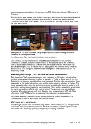 Hazard Surveillance: Residual Chemicals in Shipping Containers Page 21 of 101
exposures were measured during the unpacking of 76 shipping containers in Melbourne or
Brisbane.
The containers were opened on arrival and unpacking was delayed in most cases by several
hours. However there were occasions when a container arrived and was immediately
opened and unpacked. When workers inspected containers sampling occurred as soon as
the door was opened.
Photograph 2. The VEM equipment set up for personal exposure monitoring to residual
chemicals in shipping containers
Left: VEM computer. Right: Warehouse with workers unpacking containers.
One sampling sheet per sample was utilised to document container size, sample
identification numbers, sample location (relative to the face and rear of the container),
worker identification information, container ID numbers and contents. Information was
collected on the presence of external notices displayed on the container noting whether a
container had been fumigated. Information on venting times for the containers was not
specifically noted.
Time-weighted average (TWA) personal exposure measurements
Two–three hour TWA personal exposures were measured for 10 workers using low-flow
portable battery powered pumps to collect air samples in Tedlar or Kynar bags. A five litre
Tedlar or Kynar bag was placed inside a small backpack. The inlet tube was placed as close
as possible to the worker’s breathing zone and the outlet tube was attached to the bag. The
pump was switched on when the worker commenced unpacking the shipping container and
was left on until container unpacking was completed. When workers stopped for a rest break
the pump was switched off until work recommenced. Two workers were sampled twice
unloading different containers each time. Samples were analysed using SIFT-MS. More
information on SIFT-MS analysis is presented in the laboratory analyses section.
Information was also collected on the presence of external notices displayed on the
container noting whether a container had been fumigated.
Workplace air in warehouses
Walk-through surveys were conducted using the PID within warehouses. As no appreciable
VOC levels were observed in warehouses the study focused on personal exposure levels
associated with unpacking, opening or inspecting of shipping containers.
 