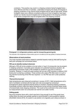 Hazard Surveillance: Residual Chemicals in Shipping Containers Page 52 of 101
containers. This practice may result in a shipping container being fumigated twice –
once offshore and then in Australia – potentially increasing the levels of fumigants in
shipping containers or the chance those fumigants will be used at high levels. Where
fumigation does occur offshore uncertainty exists as to how fumigations have been
carried out. Goods may be fumigated prior to being placed in the shipping container
or the entire consignment may be fumigated within the shipping container.
Photograph 3. A refrigerated container used for transporting general goods
The channels in the refrigerated container allow cool air to circulate but can trap pockets of residual chemicals.
Observations of work practices
The most important observations related to potential hazards made by field staff during the
field work campaign are summarised below.
PID use to identify residual chemicals
Although a PID will not be suitable on its own when a “soup” of compounds may be present
in shipping containers, it provides some indication of a potential hazardous situation. All
participating businesses made a PID available for workers to use prior to entering a
container. However, in nearly all cases workers did not use a PID routinely to measure VOC
levels prior to entering a container. Those workers who used a PID often wore it in such a
way that the functioning of the PID was impaired—i.e. the PID was worn under protective
clothing.
Thermal Environment
High temperatures were observed sometimes in excess of 45°C. High temperatures and a
lack of ventilation combined with the high work rate encouraged by contractual
arrangements places significant thermal stress on workers unpacking shipping containers.
Anecdotally workers noted that higher temperatures during summer produced higher levels
of fumes/smells inside shipping containers. This could not be confirmed in the current study
as measurements were not conducted over warmer and colder months.
Falling goods
Securing container doors with a short rope that is long enough to see if the goods have
shifted when the doors are partially opened is recommended in some guidance material
(WorkSafe Victoria 2010). An easier to use solution is to regularly use a strap as shown in
 