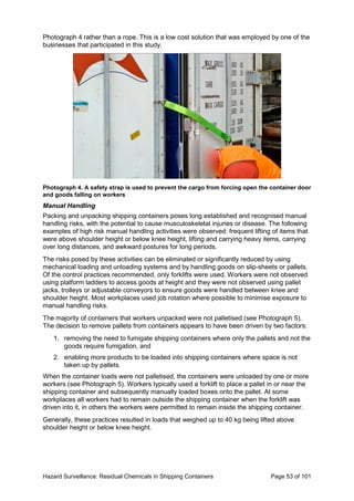 Hazard Surveillance: Residual Chemicals in Shipping Containers Page 53 of 101
Photograph 4 rather than a rope. This is a low cost solution that was employed by one of the
businesses that participated in this study.
Photograph 4. A safety strap is used to prevent the cargo from forcing open the container door
and goods falling on workers
Manual Handling
Packing and unpacking shipping containers poses long established and recognised manual
handling risks, with the potential to cause musculoskeletal injuries or disease. The following
examples of high risk manual handling activities were observed: frequent lifting of items that
were above shoulder height or below knee height, lifting and carrying heavy items, carrying
over long distances, and awkward postures for long periods.
The risks posed by these activities can be eliminated or significantly reduced by using
mechanical loading and unloading systems and by handling goods on slip-sheets or pallets.
Of the control practices recommended, only forklifts were used. Workers were not observed
using platform ladders to access goods at height and they were not observed using pallet
jacks, trolleys or adjustable conveyors to ensure goods were handled between knee and
shoulder height. Most workplaces used job rotation where possible to minimise exposure to
manual handling risks.
The majority of containers that workers unpacked were not palletised (see Photograph 5).
The decision to remove pallets from containers appears to have been driven by two factors:
1. removing the need to fumigate shipping containers where only the pallets and not the
goods require fumigation, and
2. enabling more products to be loaded into shipping containers where space is not
taken up by pallets.
When the container loads were not palletised, the containers were unloaded by one or more
workers (see Photograph 5). Workers typically used a forklift to place a pallet in or near the
shipping container and subsequently manually loaded boxes onto the pallet. At some
workplaces all workers had to remain outside the shipping container when the forklift was
driven into it, in others the workers were permitted to remain inside the shipping container.
Generally, these practices resulted in loads that weighed up to 40 kg being lifted above
shoulder height or below knee height.
 