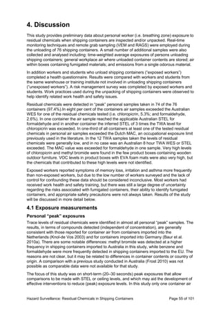 Hazard Surveillance: Residual Chemicals in Shipping Containers Page 55 of 101
4. Discussion
This study provides preliminary data about personal worker (i.e. breathing zone) exposure to
residual chemicals when shipping containers are inspected and/or unpacked. Real-time
monitoring techniques and remote grab sampling (VEM and RAGS) were employed during
the unloading of 76 shipping containers. A small number of additional samples were also
collected and analysed including: time-weighted average exposures of persons unloading
shipping containers; general workplace air where unloaded container contents are stored; air
within boxes containing fumigated materials; and emissions from a single odorous material.
In addition workers and students who unload shipping containers (“exposed workers”)
completed a health questionnaire. Results were compared with workers and students from
the same warehouse or training institute not involved in unloading shipping containers
(“unexposed workers”). A risk management survey was completed by exposed workers and
students. Work practices used during the unpacking of shipping containers were observed to
help identify related work health and safety issues.
Residual chemicals were detected in “peak” personal samples taken in 74 of the 76
containers (97.4%).In eight per cent of the containers air samples exceeded the Australian
WES for one of the residual chemicals tested (i.e. chloropicrin, 5.3%; and formaldehyde,
2.6%). In one container the air sample reached the applicable Australian STEL for
formaldehyde and in another container the inferred STEL of 3 times the TWA level for
chloropicrin was exceeded. In one-third of all containers at least one of the tested residual
chemicals in personal air samples exceeded the Dutch MAC, an occupational exposure limit
previously used in the literature. In the 12 TWA samples taken the levels of residual
chemicals were generally low, and in no case was an Australian 8 hour TWA WES or STEL
exceeded. The MAC value was exceeded for formaldehyde in one sample. Very high levels
of chloropicrin and methyl bromide were found in the few product boxes containing wooden
outdoor furniture. VOC levels in product boxes with EVA foam mats were also very high, but
the chemicals that contributed to these high levels were not identified.
Exposed workers reported symptoms of memory loss, irritation and asthma more frequently
than non-exposed workers, but due to the low number of workers surveyed and the lack of
control for confounding these data should be considered inconclusive. Most workers had
received work health and safety training, but there was still a large degree of uncertainty
regarding the risks associated with fumigated containers, their ability to identify fumigated
containers, and appropriate safety precautions were not always taken. Results of the study
will be discussed in more detail below.
4.1 Exposure measurements
Personal “peak” exposures
Trace levels of residual chemicals were identified in almost all personal “peak” samples. The
results, in terms of compounds detected (independent of concentration), are generally
consistent with those reported for container air from containers imported into the
Netherlands (Knol-de Vos 2003) and for containers imported into Germany (Baur et al.
2010a). There are some notable differences: methyl bromide was detected at a higher
frequency in shipping containers imported to Australia in this study, while benzene and
formaldehyde were more frequently detected in shipping containers imported to the EU. The
reasons are not clear, but it may be related to differences in container contents or country of
origin. A comparison with a previous study conducted in Australia (Frost 2010) was not
possible as comparable data were not available for that study.
The focus of this study was on short-term (20–30 seconds) peak exposures that allow
comparisons to be made with STEL or ceiling levels, and which may aid the development of
effective interventions to reduce (peak) exposure levels. In this study only one container air
 