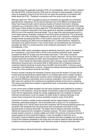 Hazard Surveillance: Residual Chemicals in Shipping Containers Page 56 of 101
sample reached the applicable Australian STEL for formaldehyde, while in another container
the inferred STEL of three times the TWA level for chloropicrin was exceeded. A previous
study by Australian Customs (Frost 2010) did not report the proportion of containers with
levels above the STEL. Therefore a comparison with this study could not be made.
Although eight hour TWA occupational exposure standards are generally not considered
appropriate for evaluating a 20–30 second exposure due to the different averaging times
these have frequently been used in previous studies of residual chemicals in shipping
containers as a comparison metric. For the purpose of comparing the results from this study
with those of other studies the same eight hour TWA standards have been used. In eight per
cent of the containers measured in this study personal air samples exceeded the Australian
WES for one of the residual chemicals tested. This is lower than was previously found in a
much larger study by Australian Customs (Frost 2010) which showed that 17% of all tested
containers (12% of the containers in Melbourne and 22% of the containers in Brisbane) had
fumigant levels exceeding the WES. In the Customs study the most common residual
chemicals exceeding the WES were formaldehyde and 1,2-dibromoethane, followed by
chloropicrin and methyl bromide. In the current study only formaldehyde and chloropicrin
exceeded the WES in a small proportion of all containers (chloropicrin, 5.2%; and
formaldehyde, 2.6%).
Using Dutch MAC values (workplace exposure standards previously used in the literature)
as a comparison, it was shown that in 32.9% of all containers personal “peak” samples
exceeded the MAC for at least one of the tested chemicals; 11.8% of the containers
contained levels above the MAC for two or more of these chemicals. The two most common
residual chemicals exceeding the MAC were formaldehyde (19.7%) and methyl bromide
(18.4%). These results are reasonably consistent with a previous study conducted in the
Netherlands showing that in the period 2004 to 2006 almost 25% of shipping containers
contained residual chemicals at levels above the MAC (de Groot 2007). A previous study
conducted in the Netherlands, however, showed that residual chemicals exceeded the MAC
in only 5% of the containers (Knol-de Vos 2003).
Previous studies including the Australian Customs study and the studies in Europe did not
involve personal sampling but instead relied on air samples taken from a sealed container
prior to or directly after opening the container which complicate a direct comparison. This is
an important difference, particularly since containers evaluated in the current study were
often open and venting to the warehouse for significant periods of time prior to unloading.
This would most likely have resulted in significantly lower concentrations although this could
not be confirmed.
In the current study multiple samples from the same container were collected for at least a
proportion of all containers. Using the highest concentration measured (as opposed to the
mean) did not significantly change the results suggesting that intra variability of residual
chemical concentrations could not explain the lower levels of residual chemicals in the
current study compared to the previous Australian Customs study (Frost 2010).
Containers of outdoor wooden furniture generally had the highest levels of residual
chemicals, particularly fumigants. This is consistent with a study of 2113 containers in
Hamburg (Baur et al. 2010a) which found that containers with furniture/household goods and
containers with foodstuffs and natural products were consistently more likely to have
elevated levels of residual chemicals. The higher level of residual chemicals most likely
reflects the requirement for fumigation of wooden products. The other containers did not
include wooden products or wooden pallets and neither the products nor bunting materials if
present appear to have required fumigation. It was not possible to verify this as no
information could be obtained about whether containers had been fumigated and if so when.
In fact of all containers assessed in this study only one had an external notice identifying the
container as having been fumigated. Given that trace levels of residual chemicals were
 