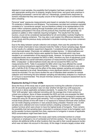 Hazard Surveillance: Residual Chemicals in Shipping Containers Page 57 of 101
detected in most samples, the possibility that fumigation had been carried out—combined
with appropriate venting prior to shipping, lengthy transit times, and good work practices in
participating businesses—cannot be ruled out. Interestingly, questionnaire responses by
workers indicated that they were equally unsure of the fumigation status of containers they
were unloading.
Personal “peak” exposures measurements were based on samples from workers unloading
76 containers in Melbourne and Brisbane. The businesses recruited and containers sampled
consisted of a “convenience sample” and are therefore unlikely to be representative of the
seven million containers passing through Australian ports each year. In particular, only six
businesses participated in the study and the products they imported were generally not
packed on pallets or other materials requiring fumigation. The results from this study
therefore, should not be considered representative for all commodities routinely freighted to
Australia in shipping containers. This may also in part explain the differences between the
current study and the previous study conducted in Australia involving many more containers
(Frost 2010).
Due to the delay between sample collection and analysis, there was the potential for the
level of certain chemicals to have reduced inside the Tedlar or Kynar sampling bags. Based
on the results of a validation experiment (Appendix 1) analytical results were adjusted for
most chemicals tested. Chemicals not validated included styrene, 1,2 dibromoethane and
ammonia and no correction factors were applied for these chemicals which may have
resulted in an overestimation of the exposure levels. However, for styrene and ammonia the
unadjusted levels never exceeded the WES or MAC, therefore any lack of adjustment could
not have affected the overall estimated proportion of measurements exceeding the WES or
MAC. Unadjusted 1,2 dibromoethane levels also did not exceed the WES, but five
measurements (6.6%, Table 4) exceeded the MAC which may have affected the overall
results involving comparisons against the MAC. However, 1,2 dibromoethane is very stable
with a half-life of 40–70 days and the effect of the delay between sampling and analysis is
therefore expected to be small. Nevertheless a more significant decline in concentration
cannot be excluded. For any future studies the use of stainless steel canisters for sample
collection and minimising the time between sampling and laboratory analyses to a maximum
of 12 hours is recommended. This should minimise variance in exposure assessment due to
sampling limitations.
Exposures during 2–3 hour shifts
Since the focus of this study was on peak exposures involving the collection of short-term
(20–30 seconds) grab samples it was not clear whether full eight hour shift exposures
occurred at or above applicable workplace standards. To assess this 12 two–three hour
TWA “shift samples” were collected coinciding with the average time it took workers to
unload one container. None of these exceeded the WES and only one exceeded the MAC.
This suggests that eight hour exposures may be significantly lower compared to exposures
measured using 20–30 second grab sampling. This is a logical finding as TWA sampling will
include those periods of time with lower or no exposure to residual chemicals when workers
are not inside shipping containers or near products being unloaded. However only 12 shift
samples were collected and none involved workers unloading containers with wooden
outdoor furniture which were shown to have the highest levels of fumigants. There remains
the possibility that had sampling been conducted in containers known to be fumigated, such
as the wooden furniture imported from Asia, exposures to fumigants in excess of applicable
WES concentrations might have been found.
Organisations that participated in this study used mainly contracted workers to unload
containers or employed a mix of contracted and full time workers. This may mean that some
workers did additional shifts at other locations that may add to their overall exposure burden
which was not taken into account in this study. At this stage it remains largely unclear what
 