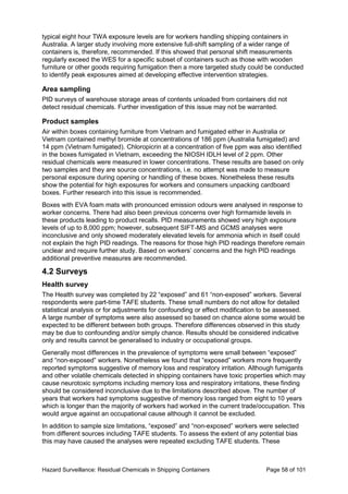 Hazard Surveillance: Residual Chemicals in Shipping Containers Page 58 of 101
typical eight hour TWA exposure levels are for workers handling shipping containers in
Australia. A larger study involving more extensive full-shift sampling of a wider range of
containers is, therefore, recommended. If this showed that personal shift measurements
regularly exceed the WES for a specific subset of containers such as those with wooden
furniture or other goods requiring fumigation then a more targeted study could be conducted
to identify peak exposures aimed at developing effective intervention strategies.
Area sampling
PID surveys of warehouse storage areas of contents unloaded from containers did not
detect residual chemicals. Further investigation of this issue may not be warranted.
Product samples
Air within boxes containing furniture from Vietnam and fumigated either in Australia or
Vietnam contained methyl bromide at concentrations of 186 ppm (Australia fumigated) and
14 ppm (Vietnam fumigated). Chloropicrin at a concentration of five ppm was also identified
in the boxes fumigated in Vietnam, exceeding the NIOSH IDLH level of 2 ppm. Other
residual chemicals were measured in lower concentrations. These results are based on only
two samples and they are source concentrations, i.e. no attempt was made to measure
personal exposure during opening or handling of these boxes. Nonetheless these results
show the potential for high exposures for workers and consumers unpacking cardboard
boxes. Further research into this issue is recommended.
Boxes with EVA foam mats with pronounced emission odours were analysed in response to
worker concerns. There had also been previous concerns over high formamide levels in
these products leading to product recalls. PID measurements showed very high exposure
levels of up to 8,000 ppm; however, subsequent SIFT-MS and GCMS analyses were
inconclusive and only showed moderately elevated levels for ammonia which in itself could
not explain the high PID readings. The reasons for those high PID readings therefore remain
unclear and require further study. Based on workers’ concerns and the high PID readings
additional preventive measures are recommended.
4.2 Surveys
Health survey
The Health survey was completed by 22 “exposed” and 61 “non-exposed” workers. Several
respondents were part-time TAFE students. These small numbers do not allow for detailed
statistical analysis or for adjustments for confounding or effect modification to be assessed.
A large number of symptoms were also assessed so based on chance alone some would be
expected to be different between both groups. Therefore differences observed in this study
may be due to confounding and/or simply chance. Results should be considered indicative
only and results cannot be generalised to industry or occupational groups.
Generally most differences in the prevalence of symptoms were small between “exposed”
and “non-exposed” workers. Nonetheless we found that “exposed” workers more frequently
reported symptoms suggestive of memory loss and respiratory irritation. Although fumigants
and other volatile chemicals detected in shipping containers have toxic properties which may
cause neurotoxic symptoms including memory loss and respiratory irritations, these finding
should be considered inconclusive due to the limitations described above. The number of
years that workers had symptoms suggestive of memory loss ranged from eight to 10 years
which is longer than the majority of workers had worked in the current trade/occupation. This
would argue against an occupational cause although it cannot be excluded.
In addition to sample size limitations, “exposed” and “non-exposed” workers were selected
from different sources including TAFE students. To assess the extent of any potential bias
this may have caused the analyses were repeated excluding TAFE students. These
 