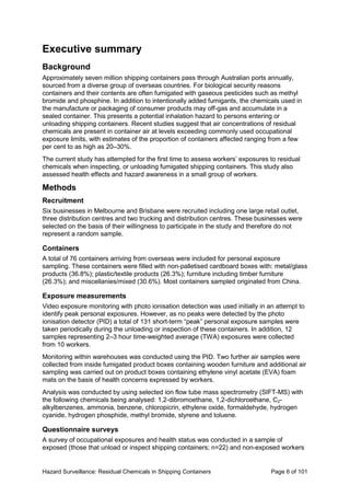 Hazard Surveillance: Residual Chemicals in Shipping Containers Page 6 of 101
Executive summary
Background
Approximately seven million shipping containers pass through Australian ports annually,
sourced from a diverse group of overseas countries. For biological security reasons
containers and their contents are often fumigated with gaseous pesticides such as methyl
bromide and phosphine. In addition to intentionally added fumigants, the chemicals used in
the manufacture or packaging of consumer products may off-gas and accumulate in a
sealed container. This presents a potential inhalation hazard to persons entering or
unloading shipping containers. Recent studies suggest that air concentrations of residual
chemicals are present in container air at levels exceeding commonly used occupational
exposure limits, with estimates of the proportion of containers affected ranging from a few
per cent to as high as 20–30%.
The current study has attempted for the first time to assess workers’ exposures to residual
chemicals when inspecting, or unloading fumigated shipping containers. This study also
assessed health effects and hazard awareness in a small group of workers.
Methods
Recruitment
Six businesses in Melbourne and Brisbane were recruited including one large retail outlet,
three distribution centres and two trucking and distribution centres. These businesses were
selected on the basis of their willingness to participate in the study and therefore do not
represent a random sample.
Containers
A total of 76 containers arriving from overseas were included for personal exposure
sampling. These containers were filled with non-palletised cardboard boxes with: metal/glass
products (36.8%); plastic/textile products (26.3%); furniture including timber furniture
(26.3%); and miscellanies/mixed (30.6%). Most containers sampled originated from China.
Exposure measurements
Video exposure monitoring with photo ionisation detection was used initially in an attempt to
identify peak personal exposures. However, as no peaks were detected by the photo
ionisation detector (PID) a total of 131 short-term “peak” personal exposure samples were
taken periodically during the unloading or inspection of these containers. In addition, 12
samples representing 2–3 hour time-weighted average (TWA) exposures were collected
from 10 workers.
Monitoring within warehouses was conducted using the PID. Two further air samples were
collected from inside fumigated product boxes containing wooden furniture and additional air
sampling was carried out on product boxes containing ethylene vinyl acetate (EVA) foam
mats on the basis of health concerns expressed by workers.
Analysis was conducted by using selected ion flow tube mass spectrometry (SIFT-MS) with
the following chemicals being analysed: 1,2-dibromoethane, 1,2-dichloroethane, C2-
alkylbenzenes, ammonia, benzene, chloropicrin, ethylene oxide, formaldehyde, hydrogen
cyanide, hydrogen phosphide, methyl bromide, styrene and toluene.
Questionnaire surveys
A survey of occupational exposures and health status was conducted in a sample of
exposed (those that unload or inspect shipping containers; n=22) and non-exposed workers
 