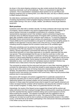 Hazard Surveillance: Residual Chemicals in Shipping Containers Page 60 of 101
As shown in this study shipping containers may also contain products that off-gas other
hazardous chemicals, such as formaldehyde. There is no requirement to label these
containers. This is exacerbated in workplaces where workers do not use PIDs to test
shipping containers prior to entering them, as is often the case, and rely on olfactory senses
to detect residual chemicals.
As noted above, businesses and their workers will benefit from the consistent enforcement
of existing requirements to label fumigated shipping containers and the development of
and/or better training in the use of, simple, reliable, cost-effective residual gas detection
equipment.
Work practices
Containers were often left to ventilate naturally. For those containers with known high levels
of fumigants, natural ventilation may require supplementation with forced ventilation to
reduce residual chemicals to acceptable concentrations for unloading. Industry
representatives expressed concern that ventilation systems extracting fumigants from
containers were not effective because levels of fumigants within containers simply rose
again after ventilation ended and the containers were closed up. To avoid this happening
WorkSafe Victoria recommends repeat venting until unpacking is completed (WorkSafe
Victoria 2009) but this recommendation is only given for containers that are tightly packed. In
addition to this approach it may be useful to set a time limit (e.g. 2 hours) after which
unloading should be stopped and the container would have to be ventilated again.
PIDs were sometimes worn by workers but were often worn in such a way that the
functioning of the PID was impaired, for example, the PID was worn under protective
clothing. Several organisations commented that while they had PIDs available, the
instruments had given so many false responses or non-specific responses that they were
now ignored. They acknowledged that this was not ideal but could see no other cost
effective solutions. This has resulted in containers not being assessed prior to entry and a
reliance on odours being detected by workers as a warning sign. These odours may be from
products rather than fumigants. Some residual chemicals such as phosphine are not easily
detectable by odour, even well above the workplace exposure standard. Workers may
therefore have a false sense of security regarding fumigant exposure.
The comments by workers that the instrument had given so many false responses appear to
contradict the observations of this study that showed no peak exposures using a PID. This
may be due to the current study not having measured a representative sample of containers.
Similarly, the observations of workers and managers may be related to very specific
situations and/or time periods not included in the current study. PIDs may also produce false
positives due to cross-sensitivities.
Discussions with managers and workers suggested that no systematic assessment of
containers took place prior to entry by workers. In some instances this is indicative of the
relationship between the overseas supplier and the business receiving the container
shipment. In these cases the business knows what to expect for each specific shipment and
it does not expect that the container will be hazardous and assumes the container is safe as
it has not been fumigated. In reality, there is no guarantee that this is the case.
Interestingly, the results of the Hazard survey suggest that at least half the workers get
safety instructions from their employer/manager before entering and/or unpacking containers
and 43% reported that they opened containers taking care to avoid exposure to fumes
before entering the container. This appears inconsistent with the suggestions that no
systematic assessment takes place prior to entry. The reasons for these inconsistent
findings are not clear but could be due to workers providing desirable answers in the written
survey, or the fact that not all workers participating in the unstructured interviews participated
in the written survey and vice versa.
 