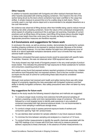 Hazard Surveillance: Residual Chemicals in Shipping Containers Page 61 of 101
Other hazards
In addition to hazards associated with fumigants and other residual chemicals there are
other hazards associated with entering shipping containers. One hazard is the risk of the
worker being struck by the doors where containers have been overfilled or the cargo has
shifted. A simple measure to prevent this is to fix a safety strap to both doors. This is
currently used in one high volume depot and is recommended to be adopted elsewhere as a
low cost intervention.
No evidence was observed of lifting devices other than forklifts being used to reduce manual
handling risk while unloading containers. Given the nature of the contractual arrangements
where speed of unloading is paramount this is perhaps not surprising. Examples of current
practices such as lifting heavy 40 kg boxes, hand lifting 25 kg boxes above shoulder height
or below knee height more than once every five minutes are likely to lead to injury.
Appropriate preventive measures are therefore required.
4.4 Conclusions and suggestions for future work
In conclusion this study, as well as previous studies, demonstrates the potential for workers
handling shipping containers to be exposed to residual chemicals. Because of the limited
scope of this study however, it is not clear whether full eight hour shift exposures occur at
levels at or above applicable workplace standards and/or occur at levels that may cause
adverse health outcomes.
Researchers anticipated that peak exposure levels would be associated with specific tasks
or activities. However, this was not observed when VEM equipment was used.
This study showed very high levels of fumigants present in the very small sample of product
boxes tested. This indicates the potential for high exposures to these substances for workers
and consumers unpacking product boxes.
The Health survey found that exposed workers reported symptoms of memory loss, irritation
and asthma more frequently than non-exposed workers. Due to the low number of workers
surveyed and the lack of control for confounding these data should be considered
inconclusive.
Although most workers had received work health and safety training there was still a large
degree of uncertainty regarding the risks associated with fumigated containers and their
ability to identify fumigated containers. Also safety precautions were often not taken by many
workers.
Key suggestions for future work
Based on the study results the following research objectives and methods are suggested:
• To conduct a larger study involving more extensive full-shift personal sampling of
workers unpacking a wider and more representative range of containers. This should be
followed by a more targeted study to identify peak exposures in any subsets of
containers associated with high personal exposure levels. It is not recommended to
conduct more sampling in warehouse storage areas.
• To conduct a larger study to assess personal exposure levels of workers and
consumers opening “high risk” product boxes.
• To use stainless steel canisters for sample collection in any future exposure studies.
• To minimise the time between sampling and analyses to a maximum of 12 hours.
• To conduct further measurements to identify the specific chemicals associated with the
high PID readings of air in boxes with EVA foam mats and to measure personal
workers’ exposures to these chemicals. In the absence of further measurements it is
 
