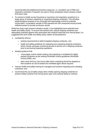 Hazard Surveillance: Residual Chemicals in Shipping Containers Page 62 of 101
recommended that additional preventive measures, i.e. consistent use of PIDs and
respiratory protection if required, are used in those workplaces where workers unload
EVA foam mats.
• To conduct a health survey focussing on neurotoxic and respiratory symptoms in a
larger group of workers inspecting or unpacking shipping containers. This will allow
epidemiological analyses to be conducted with appropriate control for potential
confounders. A population sample of 400 exposed and 200 unexposed would provide
sufficient power to provide conclusive results.
While this study might present indicative results, it has highlighted some potential work
health and safety issues. To ensure that workers who unpack shipping containers are
adequately protected against risks associated with residual chemicals and manual tasks, it is
suggested that work health and safety policy makers and practitioners:
• consistently enforce:
o existing requirements to label fumigated shipping containers, and
o health and safety guidelines for inspecting and unpacking shipping containers,
which include using gas monitoring devices to test the air in shipping containers
prior to and during unpacking operations
• develop guidance that:
o encourages routine repeat venting until unpacking is completed for tightly
packed containers as per existing WorkSafe Victoria guidelines (WorkSafe
Victoria 2009), and
o sets a time limit (e.g. two hours) after which unpacking should be stopped so
that container air can be tested and ventilated again where required
• improve health and safety training for managers and workers inspecting and unloading
containers, and
• recommend the use of safety straps when initially opening shipping containers to
prevent shifted contents from forcing doors open and contents falling on workers.
 