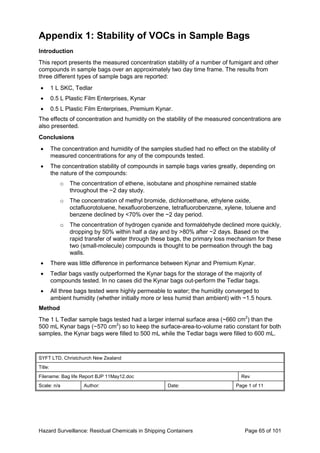 Hazard Surveillance: Residual Chemicals in Shipping Containers Page 65 of 101
Appendix 1: Stability of VOCs in Sample Bags
Introduction
This report presents the measured concentration stability of a number of fumigant and other
compounds in sample bags over an approximately two day time frame. The results from
three different types of sample bags are reported:
• 1 L SKC, Tedlar
• 0.5 L Plastic Film Enterprises, Kynar
• 0.5 L Plastic Film Enterprises, Premium Kynar.
The effects of concentration and humidity on the stability of the measured concentrations are
also presented.
Conclusions
• The concentration and humidity of the samples studied had no effect on the stability of
measured concentrations for any of the compounds tested.
• The concentration stability of compounds in sample bags varies greatly, depending on
the nature of the compounds:
o The concentration of ethene, isobutane and phosphine remained stable
throughout the ~2 day study.
o The concentration of methyl bromide, dichloroethane, ethylene oxide,
octafluorotoluene, hexafluorobenzene, tetrafluorobenzene, xylene, toluene and
benzene declined by <70% over the ~2 day period.
o The concentration of hydrogen cyanide and formaldehyde declined more quickly,
dropping by 50% within half a day and by >80% after ~2 days. Based on the
rapid transfer of water through these bags, the primary loss mechanism for these
two (small-molecule) compounds is thought to be permeation through the bag
walls.
• There was little difference in performance between Kynar and Premium Kynar.
• Tedlar bags vastly outperformed the Kynar bags for the storage of the majority of
compounds tested. In no cases did the Kynar bags out-perform the Tedlar bags.
• All three bags tested were highly permeable to water; the humidity converged to
ambient humidity (whether initially more or less humid than ambient) with ~1.5 hours.
Method
The 1 L Tedlar sample bags tested had a larger internal surface area (~660 cm2
) than the
500 mL Kynar bags (~570 cm2
) so to keep the surface-area-to-volume ratio constant for both
samples, the Kynar bags were filled to 500 mL while the Tedlar bags were filled to 600 mL.
SYFT LTD, Christchurch New Zealand
Title:
Filename: Bag life Report BJP 11May12.doc Rev
Scale: n/a Author: Date: Page 1 of 11
 