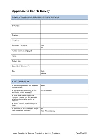 Hazard Surveillance: Residual Chemicals in Shipping Containers Page 76 of 101
Appendix 2: Health Survey
SURVEY OF OCCUPATIONAL EXPOSURES AND HEALTH STATUS
ID Number:
Employer:
Workplace:
Exposed to Fumigants: Yes
No
Number of workers employed:
Name:
Today’s date:
Date of Birth (DD/MM/YY):
Sex: Male
Female
YOUR CURRENT WORK
1. How many years have you worked in
your current job?
Years
2. How many hours per week do you
work in this job (on average)?
Hours per week
3. What is the main activity of the
company you work for? For example,
what is produced, what service is
produced?
4. Please describe your specific job in
detail:
5. In addition to your current job, do you
have another job at present?
No
Yes—Please specify
 