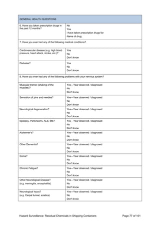 Hazard Surveillance: Residual Chemicals in Shipping Containers Page 77 of 101
GENERAL HEALTH QUESTIONS
6. Have you taken prescription drugs in
the past 12 months?
No
Yes
I have taken prescription drugs for:
Name of drug:
7. Have you ever had any of the following medical conditions?
Cardiovascular disease (e.g. high blood
pressure, heart attack, stroke, etc.)?
Yes
No
Don't know
Diabetes? Yes
No
Don't know
8. Have you ever had any of the following problems with your nervous system?
Muscular tremor (shaking of the
muscles)?
Yes—Year observed / diagnosed
No
Don't know
Sensation of pins and needles? Yes—Year observed / diagnosed
No
Don't know
Neurological degeneration? Yes—Year observed / diagnosed
No
Don't know
Epilepsy, Parkinson's, ALS, MS? Yes—Year observed / diagnosed
No
Don't know
Alzheimer's? Yes—Year observed / diagnosed
No
Don't know
Other Dementia? Yes—Year observed / diagnosed
No
Don't know
Coma? Yes—Year observed / diagnosed
No
Don't know
Chronic Fatigue? Yes—Year observed / diagnosed
No
Don't know
Other Neurological Disease?
(e.g. meningitis, encephalitis)
Yes—Year observed / diagnosed
No
Don't know
Neurological Injury?
(e.g. Carpal tunnel, sciatica)
Yes—Year observed / diagnosed
No
Don't know
 
