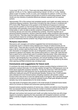 Hazard Surveillance: Residual Chemicals in Shipping Containers Page 8 of 101
“runny nose” (27.3% vs 3.3%). There were also large differences for “ever having had
asthma” (31.8% vs 13.1%), “asthma confirmed by a doctor” (31.8% vs 11.5%), “asthma
attack in past 12 months” (13.6% vs 3.3%), and “medication for asthma” (13.6% vs 4.9%).
Due to the low number of workers and the lack of control of confounding however, these
results are only indicative of potential differences between exposed and non-exposed
workers.
Approximately 70% of the workers had completed specific work health and safety training on
unpacking shipping containers. None knew a lot about the risks of fumes in containers but
67% knew a little. Responses to the question on the likelihood of exposure to chemical
fumes and the question on how harmful those exposures may be to their health suggested
that workers were generally unsure about these issues. Three-quarters of workers either had
limited ability or were not able to identify containers off-gassing fumes. Only 14.3% used
monitoring devices and only 9.5% ventilated the container. One-third reported use of
personal protective equipment. Workers noted that specific safety procedures were provided
most of the time. They also noted that safety procedures were followed most of the time. The
most significant reason for not taking safety precautions was lack of training (33%), followed
by lack of awareness that the container may off-gas chemical fumes (29%).
Workplace observations
Discussions with managers and workers suggested that commercial pressure may
occasionally result in containers being released even if levels of methyl bromide are not
below 5 ppm. There was also a concern that high levels of fumigants in product boxes may
pose a risk for workers opening these boxes. Other concerns included the lack of placards
with information on fumigation and the use of refrigerated containers for general use with
potential for gasses to be trapped. Also workers being paid on a “piece rate” basis felt they
had no option but to continue work even if a problem was discovered. Other observations
included a lack of routine use of PIDs to measure residual chemical levels prior to entering a
container, high temperatures in the containers, and manual handling of heavy loads. The
use of a short strap fixed to the container doors to prevent worker being struck by the doors
when opening overfilled containers was not always used.
Conclusions and suggestions for future work
In conclusion this study shows the potential for workers handling shipping containers to be
exposed to residual chemicals. It is not clear whether full eight hour shift exposures occur at
levels above applicable workplace standards. The few two–three hour TWA shift samples
suggest that eight hour shift exposures may be significantly lower than the personal
exposures measured using 20–30 seconds grab samples. However only 12 shift samples
were collected and none involved workers unloading containers with wooden outdoor
furniture which were shown to have the highest levels of fumigants. More generally because
containers and workers were not randomly selected results of both grab samples and shift
samples may not be representative for the whole industry.
Very high levels of fumigants were present in the small sample of cardboard boxes tested,
which is of concern for workers and consumers opening product boxes.
Exposed workers reported symptoms of memory loss, irritation and asthma more frequently
than non-exposed workers, but due to the low number of workers surveyed and the lack of
control for confounding these data should be considered inconclusive.
Although most workers had received work health and safety training there was still a large
degree of uncertainty regarding the risks associated with fumigated containers and their
ability to identify fumigated containers. Also appropriate safety precautions were not always
taken.
 