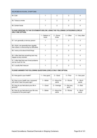 Hazard Surveillance: Residual Chemicals in Shipping Containers Page 83 of 101
NEUROBEHAVIOURAL SYMPTOMS
84. Cold 1 2 3 4
85. Tobacco smoke 1 2 3 4
86. Certain foods 1 2 3 4
PLEASE RESPOND TO THE STATEMENTS BELOW, USING THE FOLLOWING CATEGORIES (CIRCLE
ONLY ONE OPTION)
1 – Seldom or
never
2 – Some-
times
3 – Often 4 – Very often
87. I am generally a nervous person 1 2 3 4
88. I think I am generally less capable
then others in overcoming my difficulties
1 2 3 4
89. I worry a lot about trivial things 1 2 3 4
90. I often feel that something bad may
happen at any moment
1 2 3 4
91. I often feel that even trivial problems
are too much for me
1 2 3 4
92. I usually feel insecure 1 2 3 4
PLEASE ANSWER THE FOLLOWING QUESTIONS (CIRCLE ONLY ONE OPTION)
93. How good is your health? 1 – Very good 2 – Good 3 – Poor 4 – Very poor
94. How is your health now, compared
with what it was five years ago?
1 – Better 2 – About the
same
3 – Worse 4 – Much
worse
95. How do you feel about your life in
general?
1 – Good 2 – Average 3 – Not very
good
4 – Bad
96. How do you feel about your life now,
compared to five years ago?
1 – Better 2 – About the
same
3 – Worse 4 – Much
worse
 