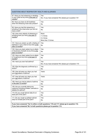 Hazard Surveillance: Residual Chemicals in Shipping Containers Page 84 of 101
QUESTIONS ABOUT RESPIRATORY HEALTH AND ALLERGIES
97. Have you had wheezing or whistling
in your chest at any time in the past 12
months?
Yes
No—If you have answered 'No' please go to question 101
98. Have you been at all breathless
when the wheezing noise was present?
Yes
No
99. Have you had this wheezing or
whistling in the chest when you did not
have a cold?
Yes
No
100. How many attacks of wheezing or
whistling have you had in the past 12
months?
None
1–3 times
4–2 times
More than 12 times
101. Have you woken up with a feeling of
tightness in your chest at any time in the
past 12 months?
Yes
No
102. Have you been woken by an attack
of shortness of breath at any time in the
past 12 months?
Yes
No
103. Have you been woken by an attack
of coughing at any time in the past 12
months?
Yes
No
104. Have you ever had asthma? Yes
No—If you have answered 'No' please go to Question 110
105. Was the diagnosis confirmed by a
doctor?
Yes
No
106. How old were you when you had
your first attack of asthma?
Years
107. How old were you when you had
your last attack of asthma?
Years
108. Have you had an attack of asthma
in the past 12 months?
Yes
No
109. Are you currently taking any
medicine (including inhalers, aerosols or
tablets) for asthma?
Yes
No
110. Do you cough almost daily for at
least part of the year?
Yes
No
111. Do you cough up phlegm almost
daily for at least part of the year?
Yes
No
If you have answered 'Yes' to either or both questions '110 and 111' please go to question 112.
If you have answered 'No' to both questions please go to question 113.
 
