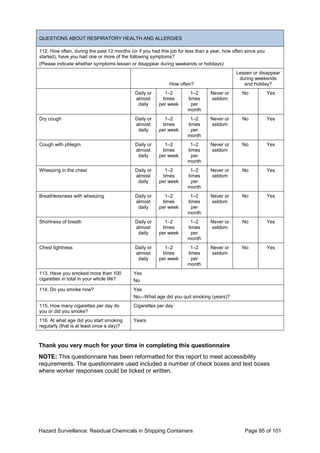 Hazard Surveillance: Residual Chemicals in Shipping Containers Page 85 of 101
QUESTIONS ABOUT RESPIRATORY HEALTH AND ALLERGIES
112. How often, during the past 12 months (or if you had this job for less than a year, how often since you
started), have you had one or more of the following symptoms?
(Please indicate whether symptoms lessen or disappear during weekends or holidays)
How often?
Lessen or disappear
during weekends
and holiday?
Daily or
almost
daily
1–2
times
per week
1–2
times
per
month
Never or
seldom
No Yes
Dry cough Daily or
almost
daily
1–2
times
per week
1–2
times
per
month
Never or
seldom
No Yes
Cough with phlegm Daily or
almost
daily
1–2
times
per week
1–2
times
per
month
Never or
seldom
No Yes
Wheezing in the chest Daily or
almost
daily
1–2
times
per week
1–2
times
per
month
Never or
seldom
No Yes
Breathlessness with wheezing Daily or
almost
daily
1–2
times
per week
1–2
times
per
month
Never or
seldom
No Yes
Shortness of breath Daily or
almost
daily
1–2
times
per week
1–2
times
per
month
Never or
seldom
No Yes
Chest tightness Daily or
almost
daily
1–2
times
per week
1–2
times
per
month
Never or
seldom
No Yes
113. Have you smoked more than 100
cigarettes in total in your whole life?
Yes
No
114. Do you smoke now? Yes
No—What age did you quit smoking (years)?
115. How many cigarettes per day do
you or did you smoke?
Cigarettes per day
116. At what age did you start smoking
regularly (that is at least once a day)?
Years
Thank you very much for your time in completing this questionnaire
NOTE: This questionnaire has been reformatted for this report to meet accessibility
requirements. The questionnaire used included a number of check boxes and text boxes
where worker responses could be ticked or written.
 