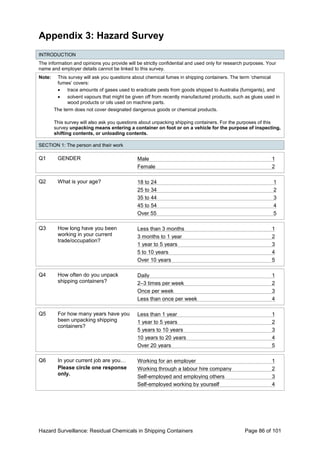 Hazard Surveillance: Residual Chemicals in Shipping Containers Page 86 of 101
Appendix 3: Hazard Survey
INTRODUCTION
The information and opinions you provide will be strictly confidential and used only for research purposes. Your
name and employer details cannot be linked to this survey.
Note: This survey will ask you questions about chemical fumes in shipping containers. The term ‘chemical
fumes’ covers:
• trace amounts of gases used to eradicate pests from goods shipped to Australia (fumigants), and
• solvent vapours that might be given off from recently manufactured products, such as glues used in
wood products or oils used on machine parts.
The term does not cover designated dangerous goods or chemical products.
This survey will also ask you questions about unpacking shipping containers. For the purposes of this
survey unpacking means entering a container on foot or on a vehicle for the purpose of inspecting,
shifting contents, or unloading contents.
SECTION 1: The person and their work
Q1 GENDER Male 1
Female 2
Q2 What is your age? 18 to 24 1
25 to 34 2
35 to 44 3
45 to 54 4
Over 55 5
Q3 How long have you been
working in your current
trade/occupation?
Less than 3 months 1
3 months to 1 year 2
1 year to 5 years 3
5 to 10 years 4
Over 10 years 5
Q4 How often do you unpack
shipping containers?
Daily 1
2–3 times per week 2
Once per week 3
Less than once per week 4
Q5 For how many years have you
been unpacking shipping
containers?
Less than 1 year 1
1 year to 5 years 2
5 years to 10 years 3
10 years to 20 years 4
Over 20 years 5
Q6 In your current job are you…
Please circle one response
only.
Working for an employer 1
Working through a labour hire company 2
Self-employed and employing others 3
Self-employed working by yourself 4
 