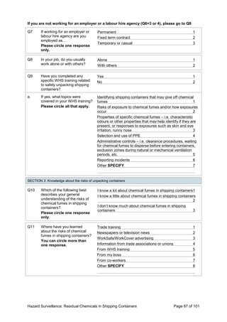 Hazard Surveillance: Residual Chemicals in Shipping Containers Page 87 of 101
If you are not working for an employer or a labour hire agency (Q6=3 or 4), please go to Q8
Q7 If working for an employer or
labour hire agency are you
employed as…
Please circle one response
only.
Permanent 1
Fixed term contract 2
Temporary or casual 3
Q8 In your job, do you usually
work alone or with others?
Alone 1
With others 2
Q9 Have you completed any
specific WHS training related
to safely unpacking shipping
containers?
Yes 1
No 2
a. If yes, what topics were
covered in your WHS training?
Please circle all that apply.
Identifying shipping containers that may give off chemical
fumes 1
Risks of exposure to chemical fumes and/or how exposures
occur 2
Properties of specific chemical fumes – i.e. characteristic
odours or other properties that may help identify if they are
present, or responses to exposures such as skin and eye
irritation, runny nose 3
Selection and use of PPE 4
Administrative controls – i.e. clearance procedures, waiting
for chemical fumes to disperse before entering containers,
exclusion zones during natural or mechanical ventilation
periods, etc. 5
Reporting incidents 6
Other SPECIFY 7
SECTION 3: Knowledge about the risks of unpacking containers
Q10 Which of the following best
describes your general
understanding of the risks of
chemical fumes in shipping
containers?
Please circle one response
only.
I know a lot about chemical fumes in shipping containers1
I know a little about chemical fumes in shipping containers
2
I don’t know much about chemical fumes in shipping
containers 3
Q11 Where have you learned
about the risks of chemical
fumes in shipping containers?
You can circle more than
one response.
Trade training 1
Newspapers or television news 2
WorkSafe/WorkCover advertising 3
Information from trade associations or unions 4
From WHS training 5
From my boss 6
From co-workers 7
Other SPECIFY 8
 