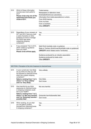 Hazard Surveillance: Residual Chemicals in Shipping Containers Page 88 of 101
Q12 Which of these information
sources was most useful to
you?
Please circle only one of the
responses from those you
chose at Q11.
Trade training 1
Newspapers or television news 2
WorkSafe/WorkCover advertising 3
Information from trade associations or unions 4
From WHS training 5
From my boss 6
From co-workers 7
Other SPECIFY 8
Q13 Regardless of your answers at
Q11 and Q12, have you read
a code of practice or other
guidance on how to manage
any WHS risks when
unpacking shipping
containers?
Yes 1
No 2
a. If you answered ‘Yes’ to Q13,
which code(s) or guidance
have you read?
Please circle all that apply.
Safe Work Australia code or guidance 1
State or Territory WorkCover/WorkSafe code or guidance2
(SPECIFY which States and/or Territories)
Guidance produced by an industry association 3
Guidance produced by trade union 4
Other SPECIFY 5
SECTION 4: Perception of the risk of exposure to chemical fumes
Q14 In your current job, how likely
do you think it is that you will
be exposed to chemical fumes
when you unpack shipping
containers?
Select a ranking from 1 to 5,
where 1 is ‘Very unlikely’
and 5 is ‘Very likely’.
Very unlikely 1
2
3
4
Very likely 5
Don’t know 6
Q15 How harmful do you think
exposures to chemical fumes
in shipping containers could
be to your health?
Select a ranking from 1 to 5,
where 1 is ‘Not very harmful’
and 5 is ‘Extremely harmful /
possibly fatal’.
Not very harmful 1
2
3
4
Extremely harmful/possibly fatal 5
Don’t know 6
Q16 When working, do you feel
you are able to protect
yourself from chemical fumes
in shipping containers?
Yes 1
No 2
 