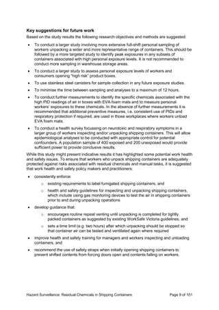 Hazard Surveillance: Residual Chemicals in Shipping Containers Page 9 of 101
Key suggestions for future work
Based on the study results the following research objectives and methods are suggested:
• To conduct a larger study involving more extensive full-shift personal sampling of
workers unpacking a wider and more representative range of containers. This should be
followed by a more targeted study to identify peak exposures in any subsets of
containers associated with high personal exposure levels. It is not recommended to
conduct more sampling in warehouse storage areas.
• To conduct a larger study to assess personal exposure levels of workers and
consumers opening “high risk” product boxes.
• To use stainless steel canisters for sample collection in any future exposure studies.
• To minimise the time between sampling and analyses to a maximum of 12 hours.
• To conduct further measurements to identify the specific chemicals associated with the
high PID readings of air in boxes with EVA foam mats and to measure personal
workers’ exposures to these chemicals. In the absence of further measurements it is
recommended that additional preventive measures, i.e. consistent use of PIDs and
respiratory protection if required, are used in those workplaces where workers unload
EVA foam mats.
• To conduct a health survey focussing on neurotoxic and respiratory symptoms in a
larger group of workers inspecting and/or unpacking shipping containers. This will allow
epidemiological analyses to be conducted with appropriate control for potential
confounders. A population sample of 400 exposed and 200 unexposed would provide
sufficient power to provide conclusive results.
While this study might present indicative results it has highlighted some potential work health
and safety issues. To ensure that workers who unpack shipping containers are adequately
protected against risks associated with residual chemicals and manual tasks, it is suggested
that work health and safety policy makers and practitioners:
• consistently enforce:
o existing requirements to label fumigated shipping containers, and
o health and safety guidelines for inspecting and unpacking shipping containers,
which include using gas monitoring devices to test the air in shipping containers
prior to and during unpacking operations
• develop guidance that:
o encourages routine repeat venting until unpacking is completed for tightly
packed containers as suggested by existing WorkSafe Victoria guidelines, and
o sets a time limit (e.g. two hours) after which unpacking should be stopped so
that container air can be tested and ventilated again where required
• improve health and safety training for managers and workers inspecting and unloading
containers, and
• recommend the use of safety straps when initially opening shipping containers to
prevent shifted contents from forcing doors open and contents falling on workers.
 