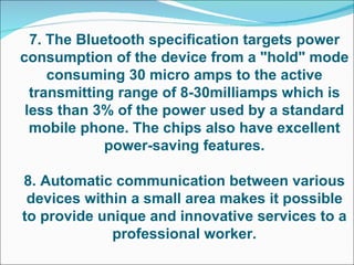 7. The Bluetooth specification targets power consumption of the device from a "hold" mode consuming 30 micro amps to the active transmitting range of 8-30milliamps which is less than 3% of the power used by a standard mobile phone. The chips also have excellent power-saving features. 8. Automatic communication between various devices within a small area makes it possible to provide unique and innovative services to a professional worker. 