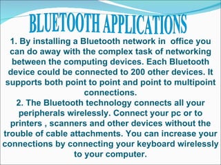 1. By installing a Bluetooth network in  office you can do away with the complex task of networking between the computing devices. Each Bluetooth device could be connected to 200 other devices. It supports both point to point and point to multipoint connections. 2. The Bluetooth technology connects all your peripherals wirelessly. Connect your pc or to printers , scanners and other devices without the trouble of cable attachments. You can increase your connections by connecting your keyboard wirelessly to your computer. BLUETOOTH APPLICATIONS 