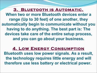 3.  Bluetooth is Automatic. When two or more Bluetooth devices enter a range (Up to 30 feet) of one another, they automatically begin to communicate without you having to do anything. The best part is: The devices take care of the entire setup process, and you can go about your business. 4. Low Energy Consumption Bluetooth uses low power signals. As a result, the technology requires little energy and will therefore use less battery or electrical power.  