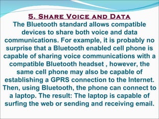 5. Share Voice and Data The Bluetooth standard allows compatible devices to share both voice and data communications. For example, it is probably no surprise that a Bluetooth enabled cell phone is capable of sharing voice communications with a compatible Bluetooth headset , however, the same cell phone may also be capable of establishing a GPRS connection to the Internet. Then, using Bluetooth, the phone can connect to a laptop. The result: The laptop is capable of surfing the web or sending and receiving email. 
