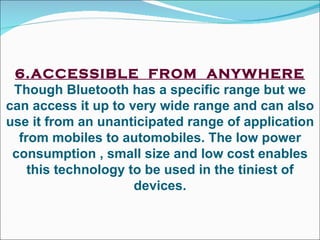 6.ACCESSIBLE  FROM  ANYWHERE Though Bluetooth has a specific range but we can access it up to very wide range and can also use it from an unanticipated range of application from mobiles to automobiles. The low power consumption , small size and low cost enables this technology to be used in the tiniest of devices. 