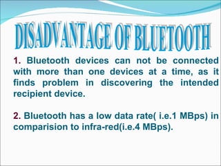 DISADVANTAGE OF BLUETOOTH 1.  Bluetooth devices can not be connected with more than one devices at a time, as it finds problem in discovering the intended recipient device. 2.  Bluetooth has a low data rate( i.e.1 MBps) in comparision to infra-red(i.e.4 MBps). 