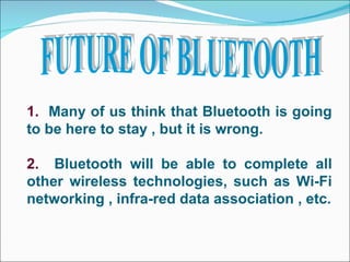 FUTURE OF BLUETOOTH 1.   Many of us think that Bluetooth is going to be here to stay , but it is wrong. 2.   Bluetooth will be able to complete all other wireless technologies, such as Wi-Fi networking , infra-red data association , etc. 