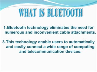WHAT  IS  BLUETOOTH Bluetooth technology eliminates the need for numerous and inconvenient cable attachments. This technology enable users to automatically and easily connect a wide range of computing and telecommunication devices. 