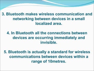 3. Bluetooth makes wireless communication and networking between devices in a small localized area. 4. In Bluetooth all the connections between devices are occurring immediately and invisible. 5. Bluetooth is actually a standard for wireless communications between devices within a range of 10metres. 